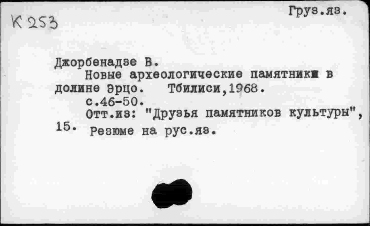 ﻿К
Груз.яз.
Джорбенадзе В.
Новые археологические памятник» в долине эрцо.	Тбилиси,1968.
с.46-50.
Отт.из: ’’Друзья памятников культуры 15• Резюме на рус.яэ.